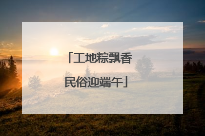 工地粽飘香 民俗迎端午