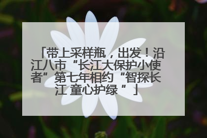 带上采样瓶，出发！沿江八市“长江大保护小使者”第七年相约“智探长江 童心护绿 ”