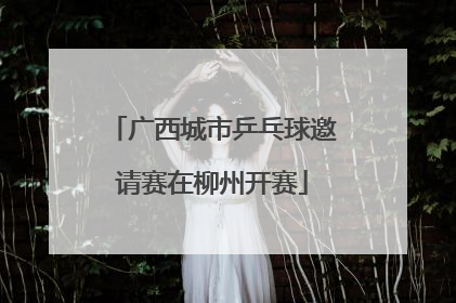 广西城市乒乓球邀请赛在柳州开赛
