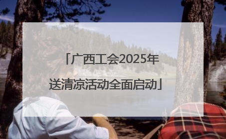 广西工会2025年送清凉活动全面启动