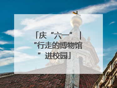 庆“六一”｜“行走的博物馆”进校园
