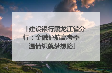建设银行黑龙江省分行：金融护航高考季 温情织就梦想路