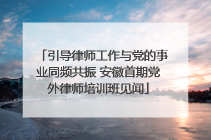 引导律师工作与党的事业同频共振 安徽首期党外律师培训班见闻