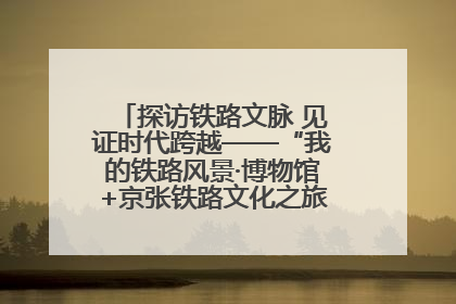 探访铁路文脉 见证时代跨越——“我的铁路风景·博物馆+京张铁路文化之旅”活动在京启动