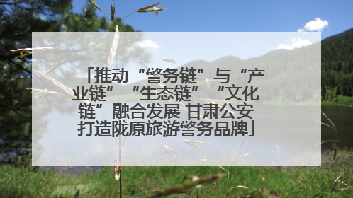 推动“警务链”与“产业链”“生态链”“文化链”融合发展 甘肃公安打造陇原旅游警务品牌