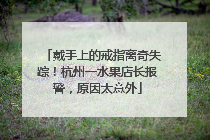 戴手上的戒指离奇失踪！杭州一水果店长报警，原因太意外