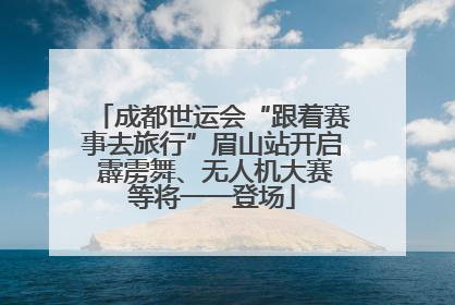 成都世运会“跟着赛事去旅行”眉山站开启 霹雳舞、无人机大赛等将一一登场