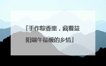手作粽香里，藏着益阳端午最暖的乡情
