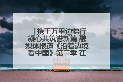 携手万里边疆行 凝心共筑谱新篇 融媒体报道《沿着边境看中国》第二季 在广西东兴正式启动
