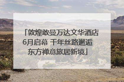 敦煌敢曼万达文华酒店6月启幕 千年丝路邂逅东方禅意旅居新境