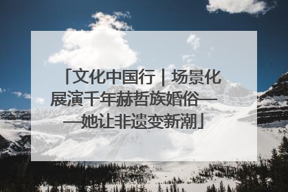 文化中国行｜场景化展演千年赫哲族婚俗——她让非遗变新潮
