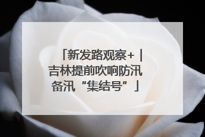 新发路观察+｜吉林提前吹响防汛备汛“集结号”