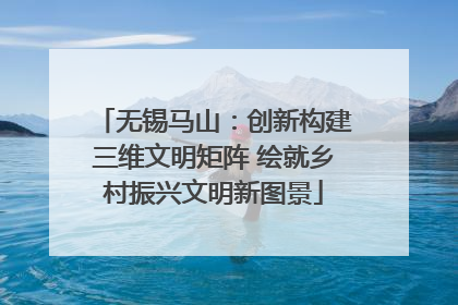 无锡马山：创新构建三维文明矩阵 绘就乡村振兴文明新图景