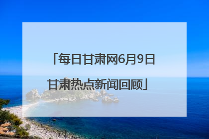 每日甘肃网6月9日甘肃热点新闻回顾