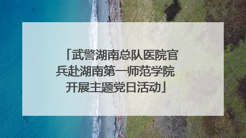 武警湖南总队医院官兵赴湖南第一师范学院开展主题党日活动