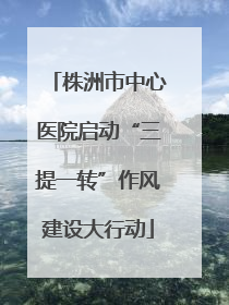 株洲市中心医院启动“三提一转”作风建设大行动