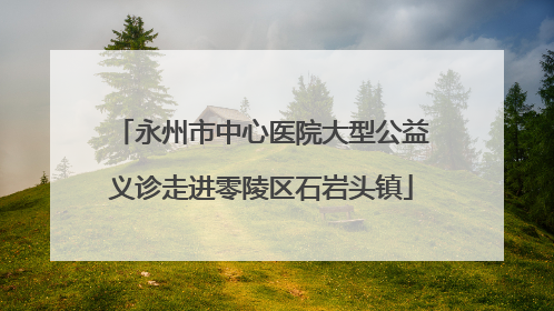 永州市中心医院大型公益义诊走进零陵区石岩头镇