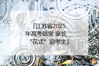 江苏省2025年高考结束 家长“花式”迎考生