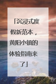 沉浸式度假新范本，黄阳小镇的体验指南来了