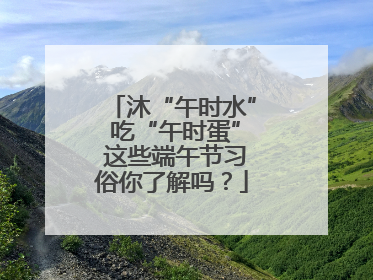 沐“午时水” 吃“午时蛋” 这些端午节习俗你了解吗？
