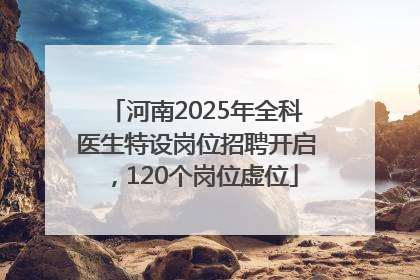 河南2025年全科医生特设岗位招聘开启，120个岗位虚位
