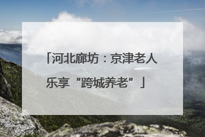 河北廊坊：京津老人乐享“跨城养老”