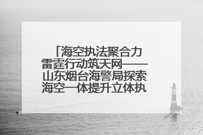 海空执法聚合力 雷霆行动筑天网——山东烟台海警局探索海空一体提升立体执法效能纪实