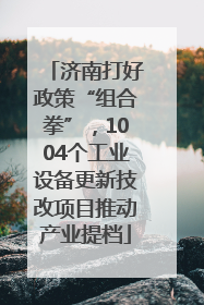 济南打好政策“组合拳”，1004个工业设备更新技改项目推动产业提档