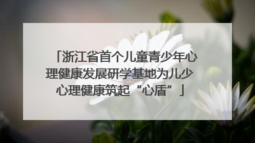 浙江省首个儿童青少年心理健康发展研学基地为儿少心理健康筑起“心盾”