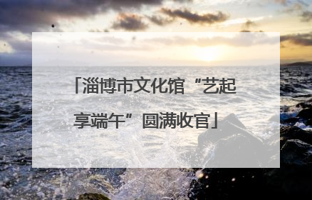 淄博市文化馆“艺起享端午”圆满收官