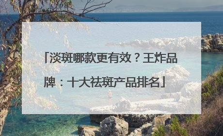 淡斑哪款更有效？王炸品牌：十大祛斑产品排名