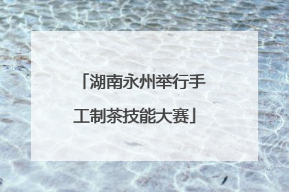 湖南永州举行手工制茶技能大赛