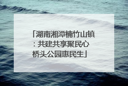 湖南湘潭楠竹山镇：共建共享聚民心 桥头公园惠民生