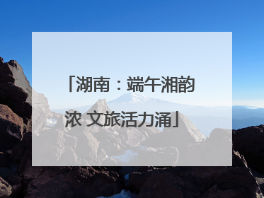 湖南：端午湘韵浓 文旅活力涌