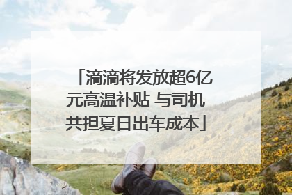滴滴将发放超6亿元高温补贴 与司机共担夏日出车成本