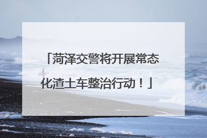 菏泽交警将开展常态化渣土车整治行动！