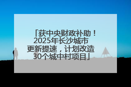 获中央财政补助！2025年长沙城市更新提速，计划改造30个城中村项目