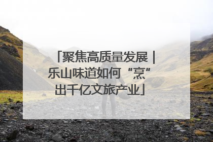 聚焦高质量发展｜乐山味道如何“烹”出千亿文旅产业