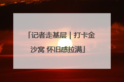 记者走基层｜打卡金沙窝 怀旧感拉满