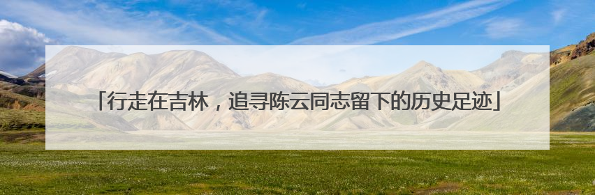 行走在吉林，追寻陈云同志留下的历史足迹