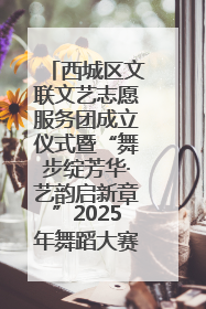 西城区文联文艺志愿服务团成立仪式暨“舞步绽芳华·艺韵启新章”2025年舞蹈大赛展演圆满举办