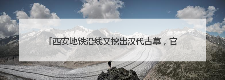 西安地铁沿线又挖出汉代古墓，官方回应：墓葬等级较低，计划回填