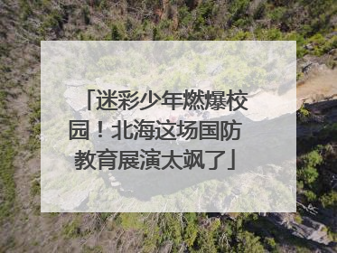 迷彩少年燃爆校园！北海这场国防教育展演太飒了