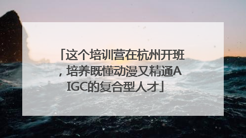 这个培训营在杭州开班，培养既懂动漫又精通AIGC的复合型人才