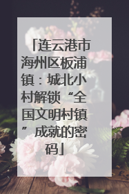 连云港市海州区板浦镇：城北小村解锁“全国文明村镇”成就的密码