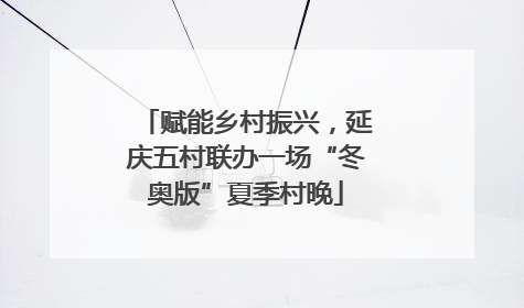 赋能乡村振兴，延庆五村联办一场“冬奥版”夏季村晚