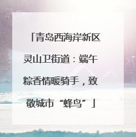 青岛西海岸新区灵山卫街道：端午粽香情暖骑手，致敬城市“蜂鸟”