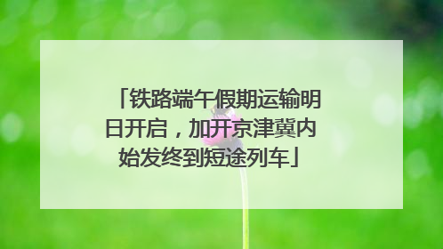 铁路端午假期运输明日开启，加开京津冀内始发终到短途列车
