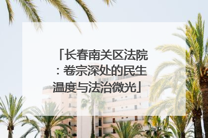 长春南关区法院：卷宗深处的民生温度与法治微光