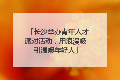 长沙举办青年人才派对活动，用浪漫吸引温暖年轻人